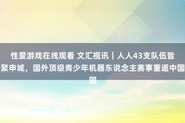 性爱游戏在线观看 文汇视讯｜人人43支队伍皆聚申城，国外顶级青少年机器东说念主赛事重返中国