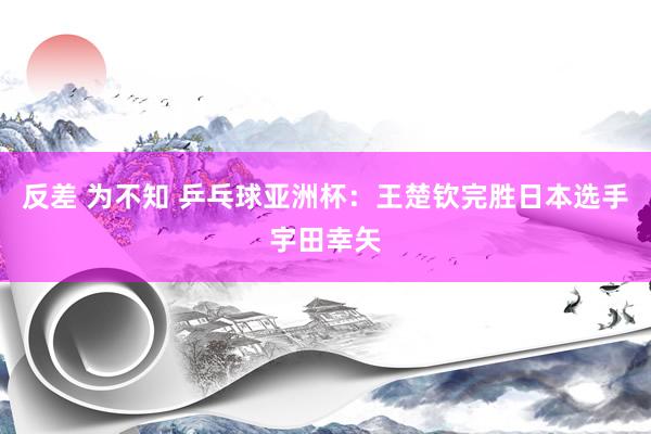 反差 为不知 乒乓球亚洲杯：王楚钦完胜日本选手宇田幸矢