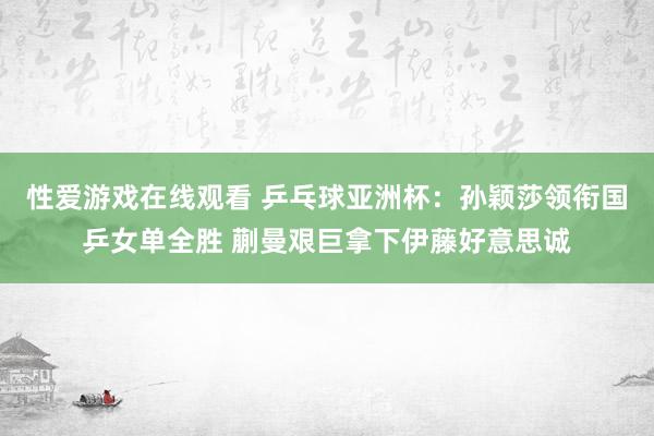 性爱游戏在线观看 乒乓球亚洲杯：孙颖莎领衔国乒女单全胜 蒯曼艰巨拿下伊藤好意思诚