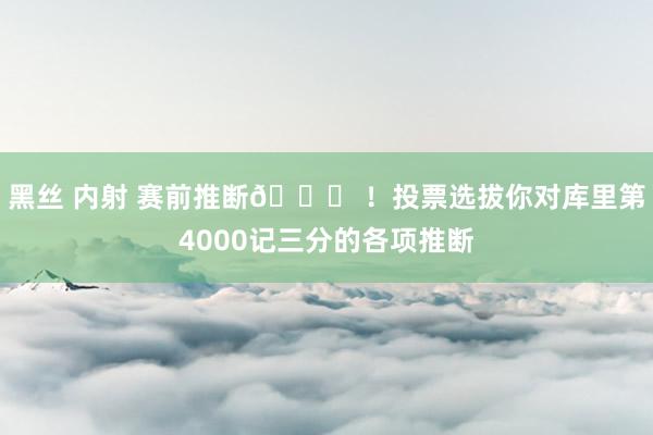 黑丝 内射 赛前推断😜 ！投票选拔你对库里第4000记三分的各项推断