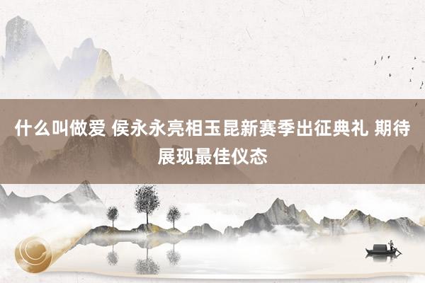 什么叫做爱 侯永永亮相玉昆新赛季出征典礼 期待展现最佳仪态