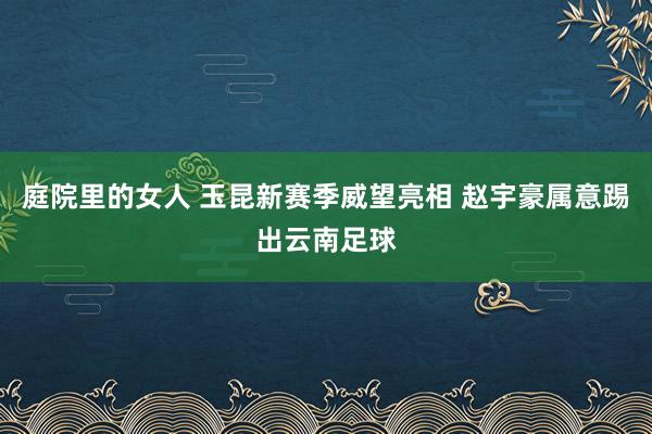 庭院里的女人 玉昆新赛季威望亮相 赵宇豪属意踢出云南足球