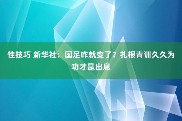 性技巧 新华社：国足咋就变了？扎根青训久久为功才是出息