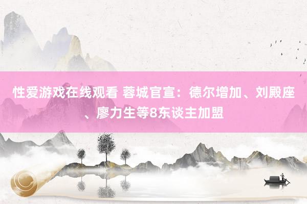 性爱游戏在线观看 蓉城官宣：德尔增加、刘殿座、廖力生等8东谈主加盟