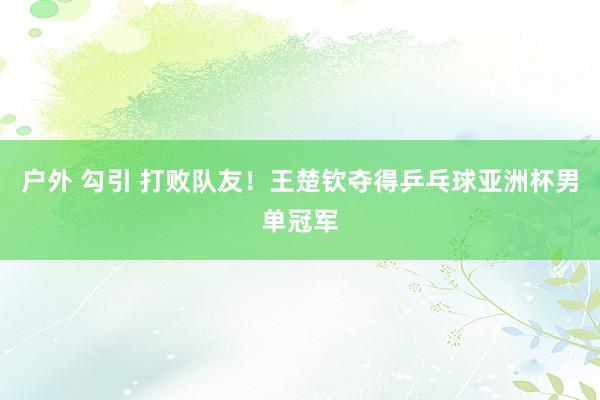 户外 勾引 打败队友！王楚钦夺得乒乓球亚洲杯男单冠军