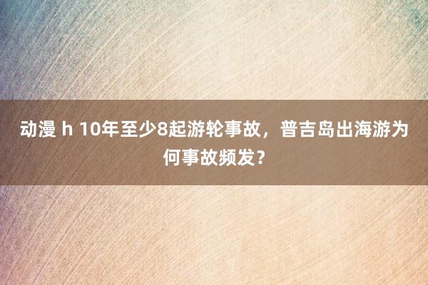 动漫 h 10年至少8起游轮事故，普吉岛出海游为何事故频发？