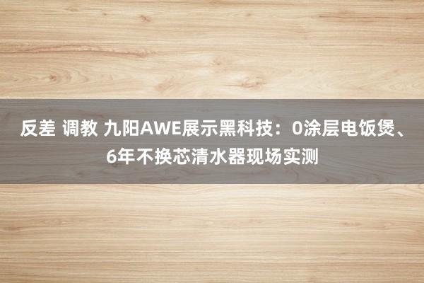 反差 调教 九阳AWE展示黑科技：0涂层电饭煲、6年不换芯清水器现场实测