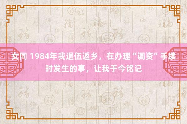 女同 1984年我退伍返乡，在办理“调资”手续时发生的事，让我于今铭记