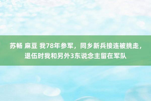 苏畅 麻豆 我78年参军，同乡新兵接连被挑走，退伍时我和另外3东说念主留在军队