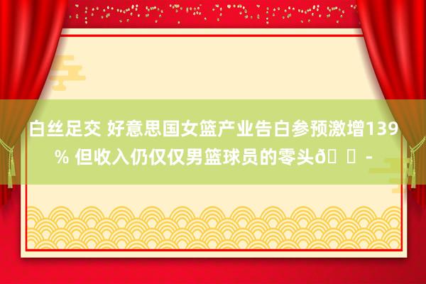 白丝足交 好意思国女篮产业告白参预激增139% 但收入仍仅仅男篮球员的零头😭