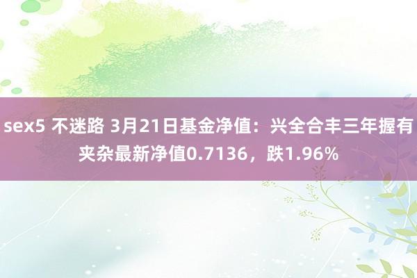 sex5 不迷路 3月21日基金净值：兴全合丰三年握有夹杂最新净值0.7136，跌1.96%